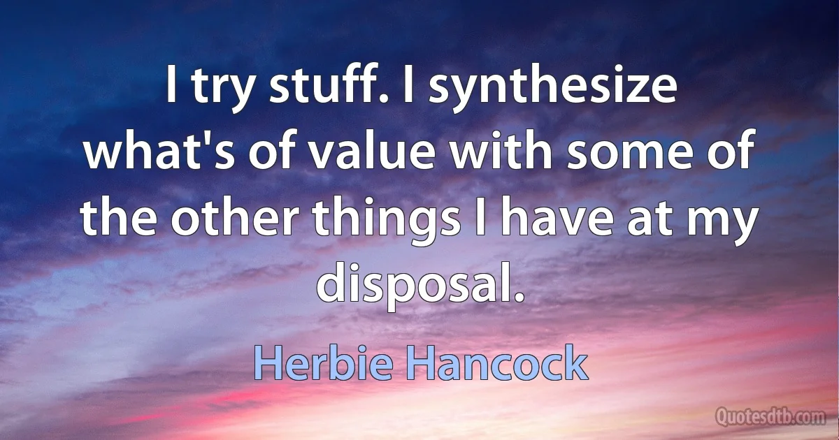 I try stuff. I synthesize what's of value with some of the other things I have at my disposal. (Herbie Hancock)