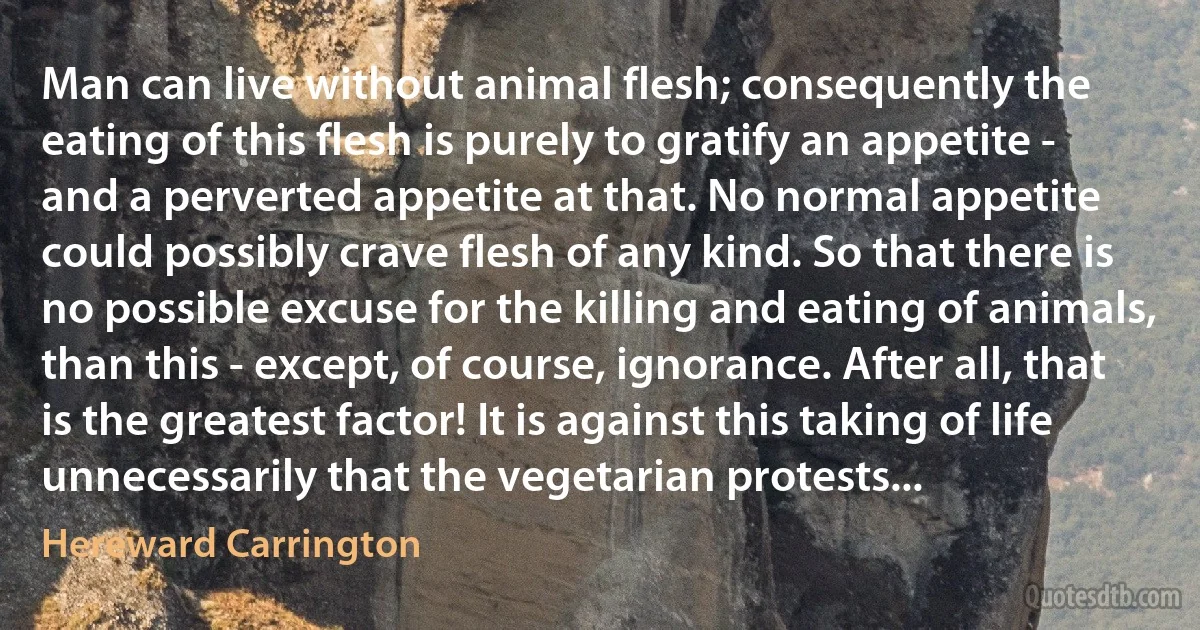 Man can live without animal flesh; consequently the eating of this flesh is purely to gratify an appetite - and a perverted appetite at that. No normal appetite could possibly crave flesh of any kind. So that there is no possible excuse for the killing and eating of animals, than this - except, of course, ignorance. After all, that is the greatest factor! It is against this taking of life unnecessarily that the vegetarian protests... (Hereward Carrington)