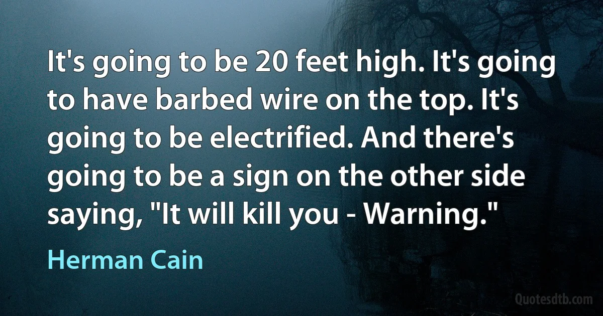 It's going to be 20 feet high. It's going to have barbed wire on the top. It's going to be electrified. And there's going to be a sign on the other side saying, "It will kill you - Warning." (Herman Cain)