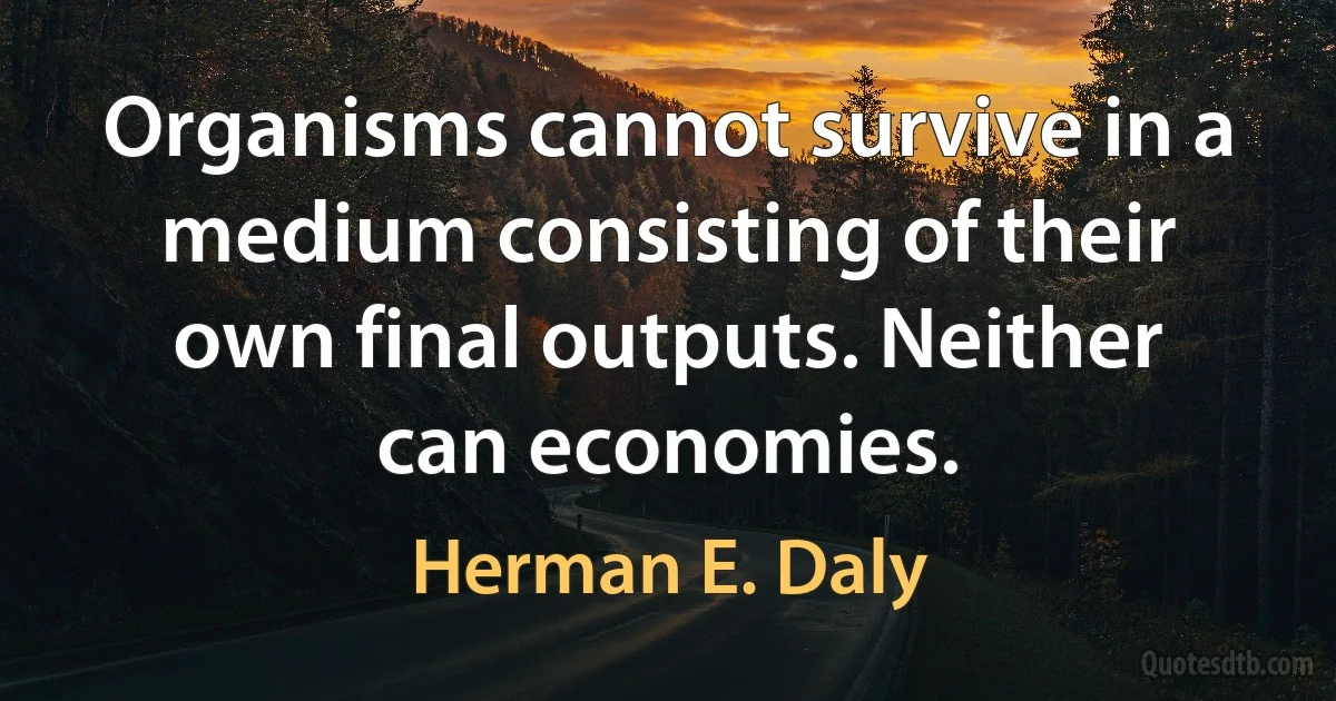 Organisms cannot survive in a medium consisting of their own final outputs. Neither can economies. (Herman E. Daly)