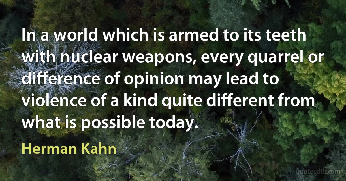 In a world which is armed to its teeth with nuclear weapons, every quarrel or difference of opinion may lead to violence of a kind quite different from what is possible today. (Herman Kahn)