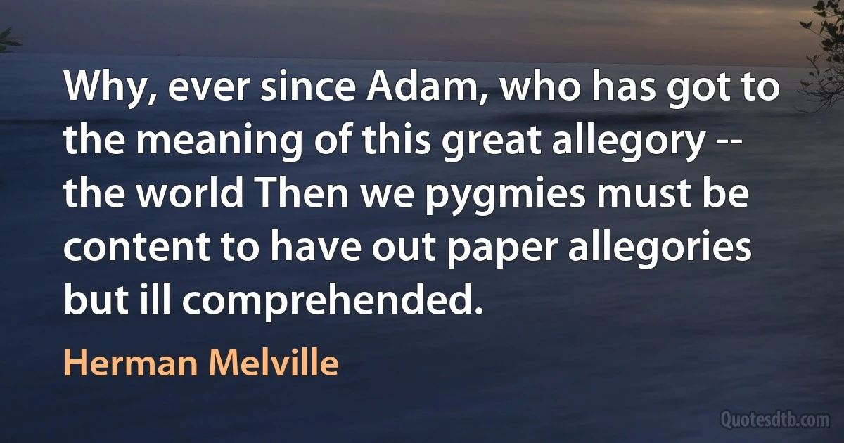 Why, ever since Adam, who has got to the meaning of this great allegory -- the world Then we pygmies must be content to have out paper allegories but ill comprehended. (Herman Melville)