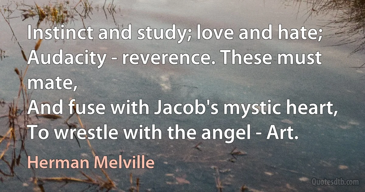 Instinct and study; love and hate;
Audacity - reverence. These must mate,
And fuse with Jacob's mystic heart,
To wrestle with the angel - Art. (Herman Melville)