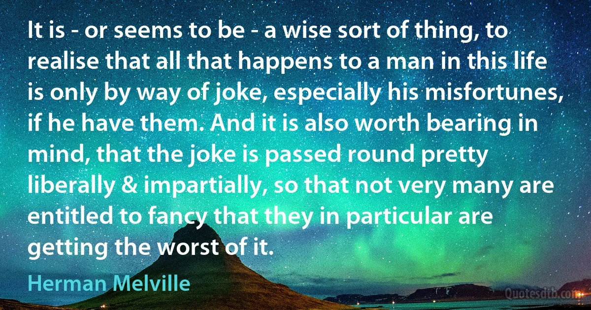 It is - or seems to be - a wise sort of thing, to realise that all that happens to a man in this life is only by way of joke, especially his misfortunes, if he have them. And it is also worth bearing in mind, that the joke is passed round pretty liberally & impartially, so that not very many are entitled to fancy that they in particular are getting the worst of it. (Herman Melville)