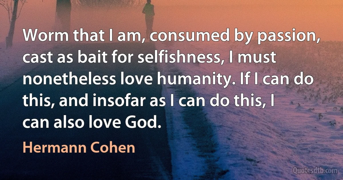 Worm that I am, consumed by passion, cast as bait for selfishness, I must nonetheless love humanity. If I can do this, and insofar as I can do this, I can also love God. (Hermann Cohen)