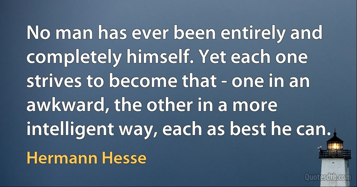 No man has ever been entirely and completely himself. Yet each one strives to become that - one in an awkward, the other in a more intelligent way, each as best he can. (Hermann Hesse)