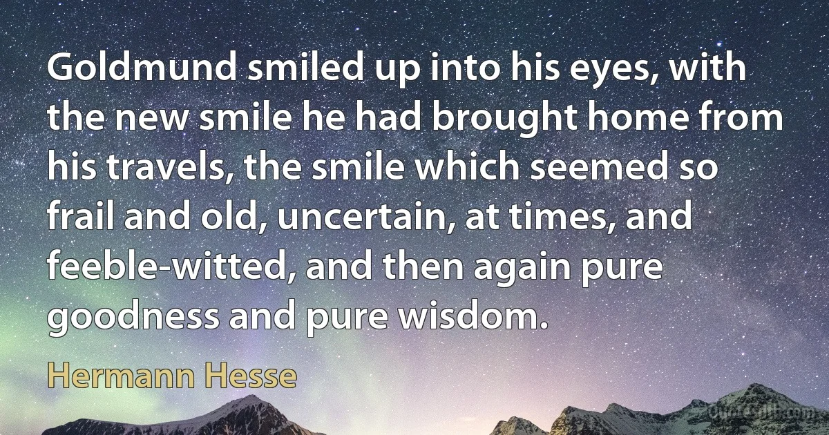 Goldmund smiled up into his eyes, with the new smile he had brought home from his travels, the smile which seemed so frail and old, uncertain, at times, and feeble-witted, and then again pure goodness and pure wisdom. (Hermann Hesse)