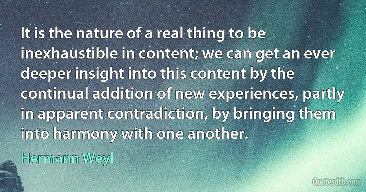 It is the nature of a real thing to be inexhaustible in content; we can get an ever deeper insight into this content by the continual addition of new experiences, partly in apparent contradiction, by bringing them into harmony with one another. (Hermann Weyl)