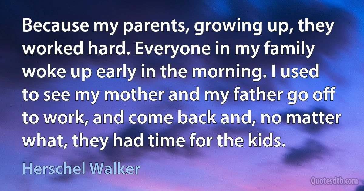 Because my parents, growing up, they worked hard. Everyone in my family woke up early in the morning. I used to see my mother and my father go off to work, and come back and, no matter what, they had time for the kids. (Herschel Walker)