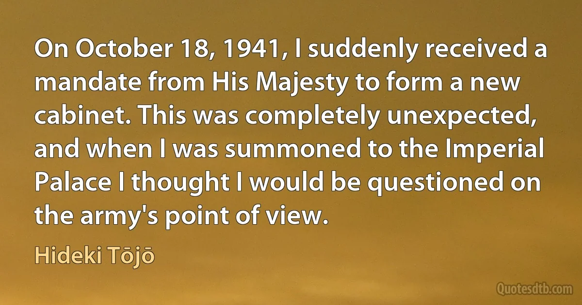 On October 18, 1941, I suddenly received a mandate from His Majesty to form a new cabinet. This was completely unexpected, and when I was summoned to the Imperial Palace I thought I would be questioned on the army's point of view. (Hideki Tōjō)