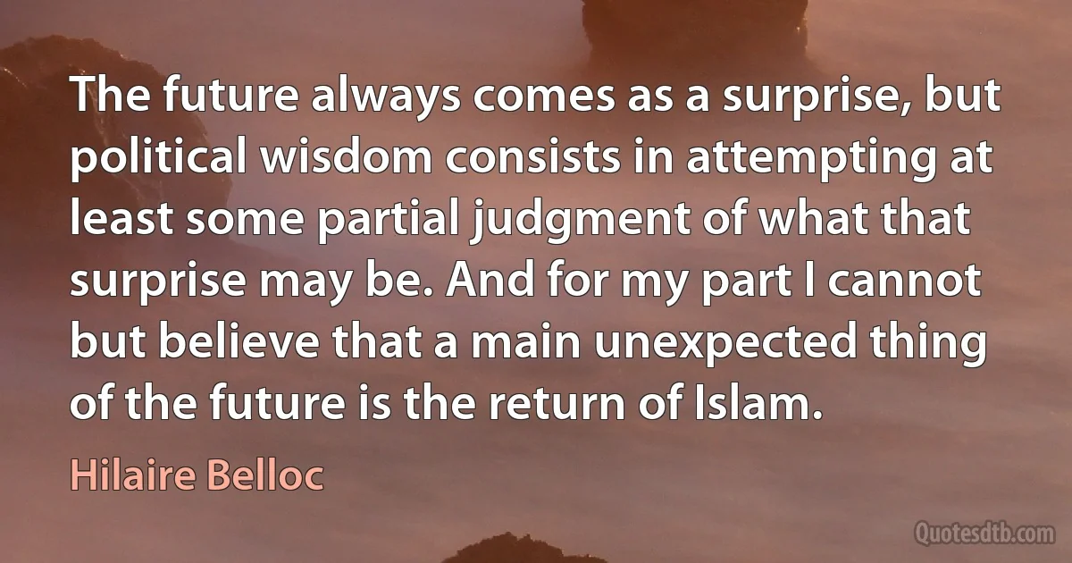 The future always comes as a surprise, but political wisdom consists in attempting at least some partial judgment of what that surprise may be. And for my part I cannot but believe that a main unexpected thing of the future is the return of Islam. (Hilaire Belloc)