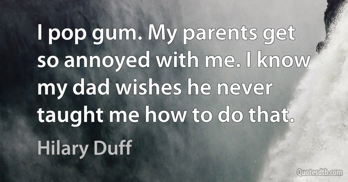 I pop gum. My parents get so annoyed with me. I know my dad wishes he never taught me how to do that. (Hilary Duff)