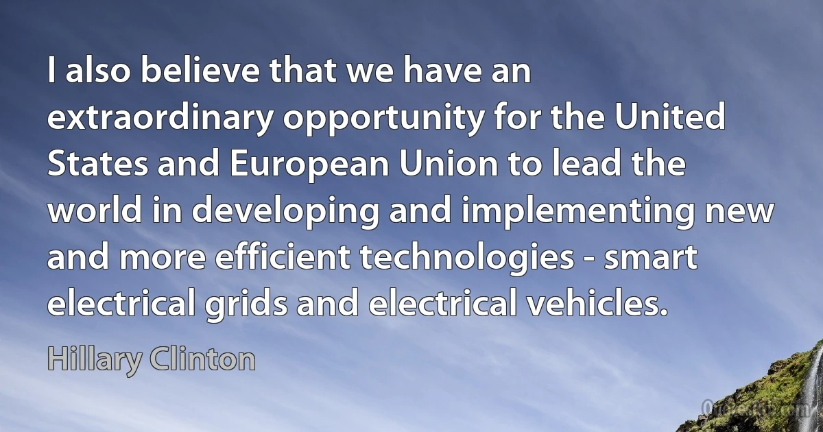 I also believe that we have an extraordinary opportunity for the United States and European Union to lead the world in developing and implementing new and more efficient technologies - smart electrical grids and electrical vehicles. (Hillary Clinton)