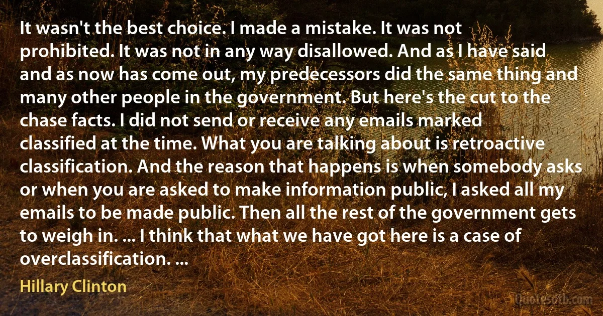 It wasn't the best choice. I made a mistake. It was not prohibited. It was not in any way disallowed. And as I have said and as now has come out, my predecessors did the same thing and many other people in the government. But here's the cut to the chase facts. I did not send or receive any emails marked classified at the time. What you are talking about is retroactive classification. And the reason that happens is when somebody asks or when you are asked to make information public, I asked all my emails to be made public. Then all the rest of the government gets to weigh in. ... I think that what we have got here is a case of overclassification. ... (Hillary Clinton)