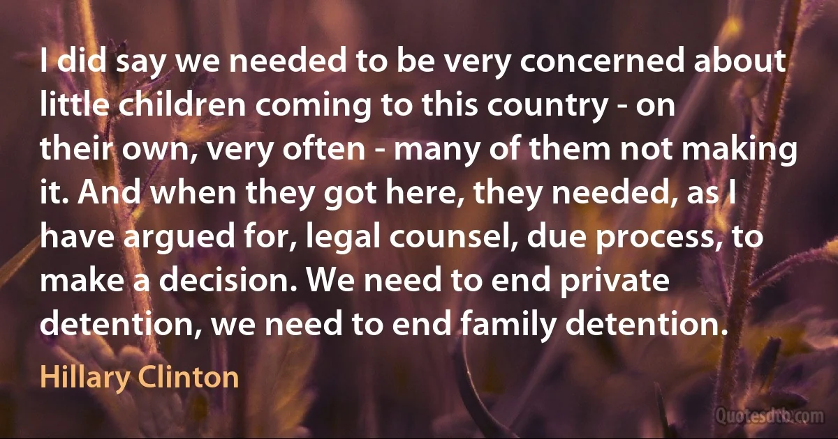 I did say we needed to be very concerned about little children coming to this country - on their own, very often - many of them not making it. And when they got here, they needed, as I have argued for, legal counsel, due process, to make a decision. We need to end private detention, we need to end family detention. (Hillary Clinton)