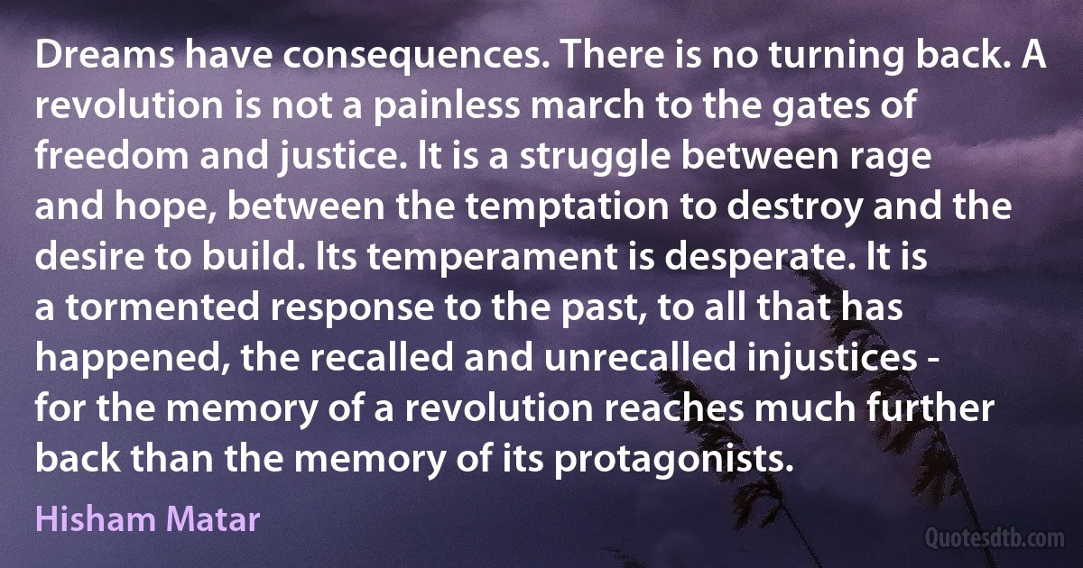 Dreams have consequences. There is no turning back. A revolution is not a painless march to the gates of freedom and justice. It is a struggle between rage and hope, between the temptation to destroy and the desire to build. Its temperament is desperate. It is a tormented response to the past, to all that has happened, the recalled and unrecalled injustices - for the memory of a revolution reaches much further back than the memory of its protagonists. (Hisham Matar)