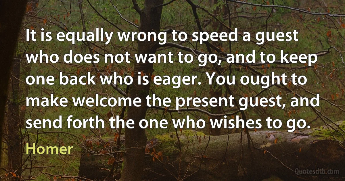 It is equally wrong to speed a guest who does not want to go, and to keep one back who is eager. You ought to make welcome the present guest, and send forth the one who wishes to go. (Homer)