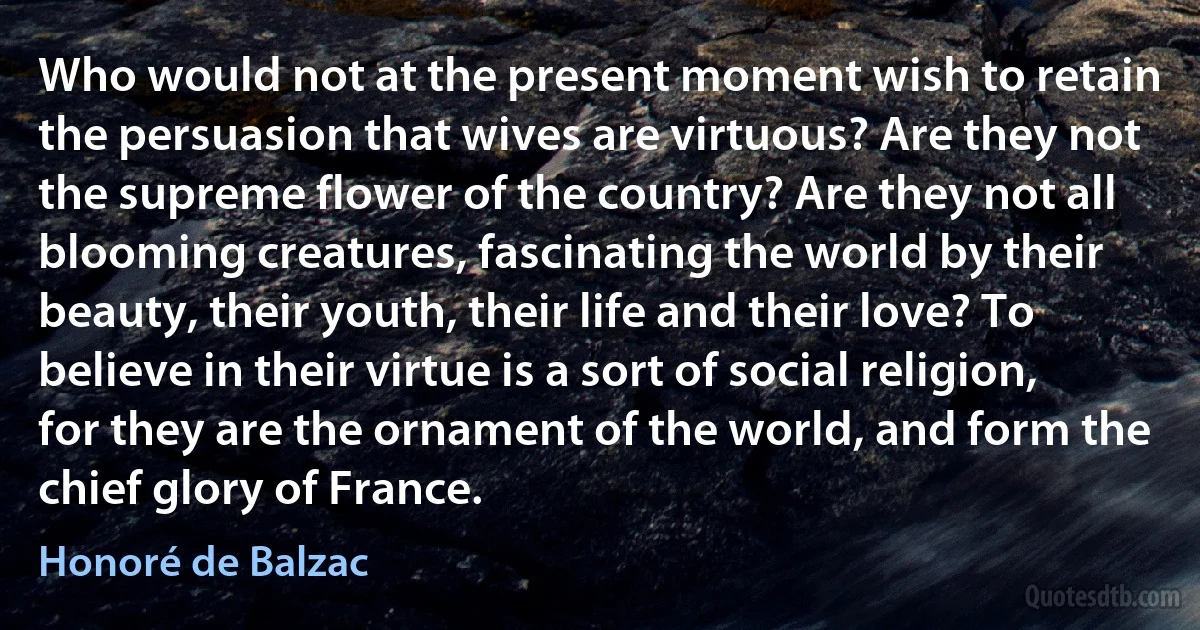 Who would not at the present moment wish to retain the persuasion that wives are virtuous? Are they not the supreme flower of the country? Are they not all blooming creatures, fascinating the world by their beauty, their youth, their life and their love? To believe in their virtue is a sort of social religion, for they are the ornament of the world, and form the chief glory of France. (Honoré de Balzac)