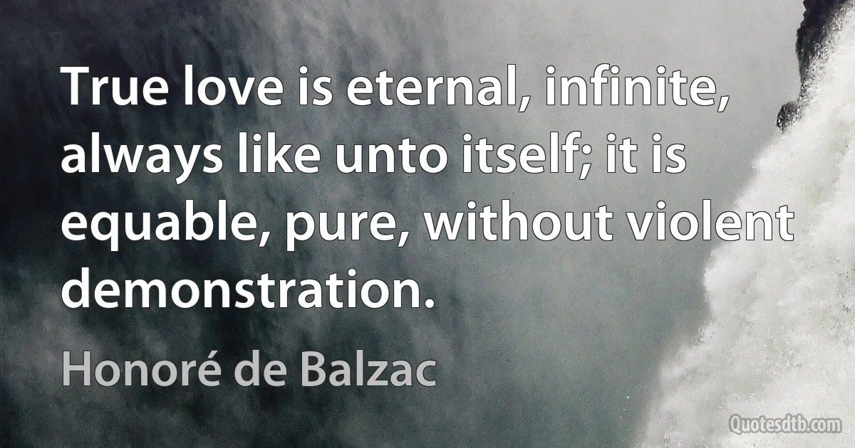 True love is eternal, infinite, always like unto itself; it is equable, pure, without violent demonstration. (Honoré de Balzac)