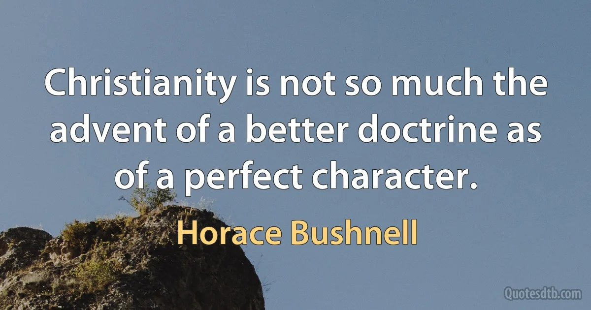 Christianity is not so much the advent of a better doctrine as of a perfect character. (Horace Bushnell)