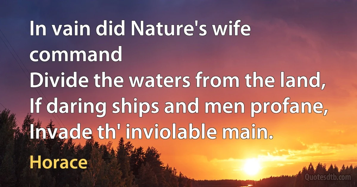 In vain did Nature's wife command
Divide the waters from the land,
If daring ships and men profane,
Invade th' inviolable main. (Horace)