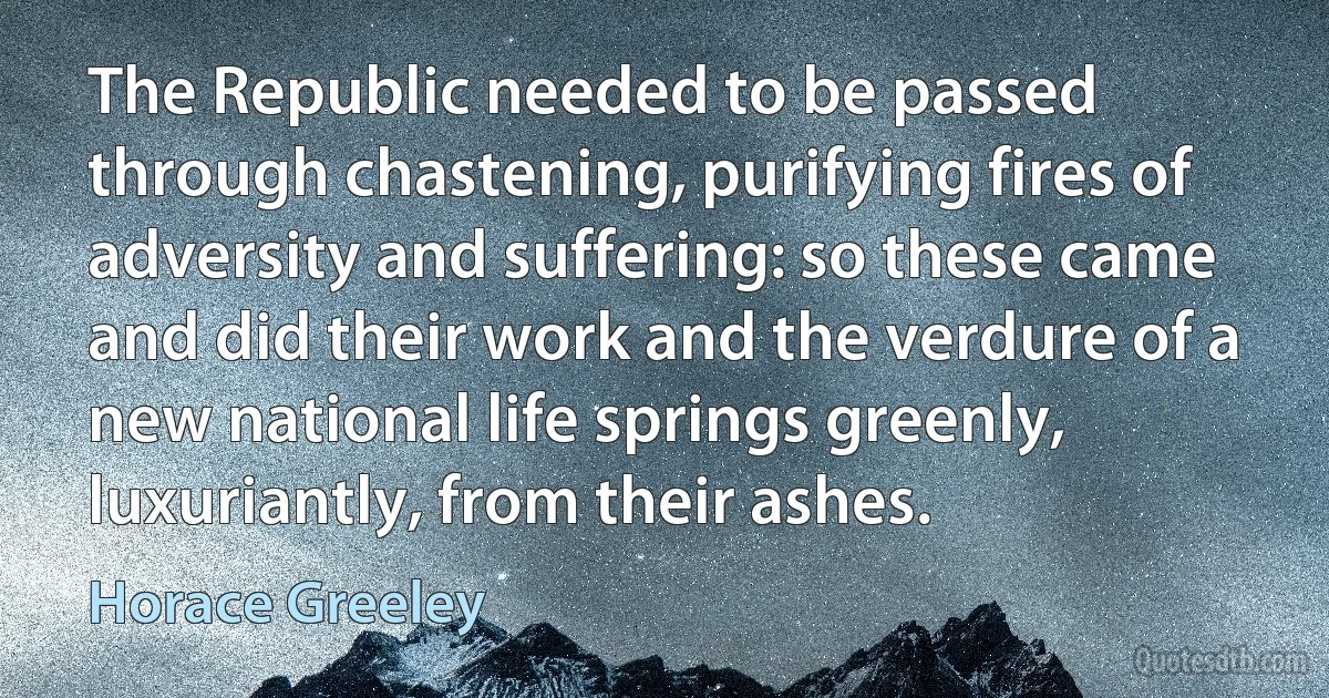 The Republic needed to be passed through chastening, purifying fires of adversity and suffering: so these came and did their work and the verdure of a new national life springs greenly, luxuriantly, from their ashes. (Horace Greeley)