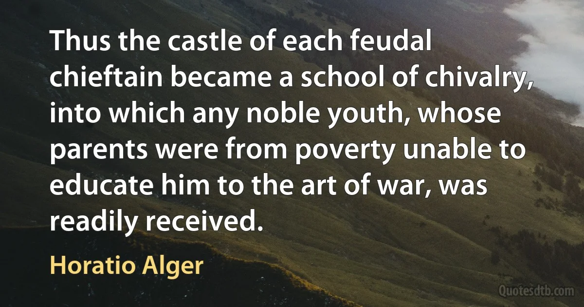 Thus the castle of each feudal chieftain became a school of chivalry, into which any noble youth, whose parents were from poverty unable to educate him to the art of war, was readily received. (Horatio Alger)