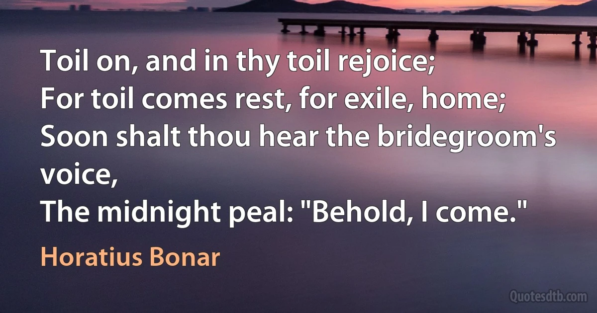 Toil on, and in thy toil rejoice;
For toil comes rest, for exile, home;
Soon shalt thou hear the bridegroom's voice,
The midnight peal: "Behold, I come." (Horatius Bonar)