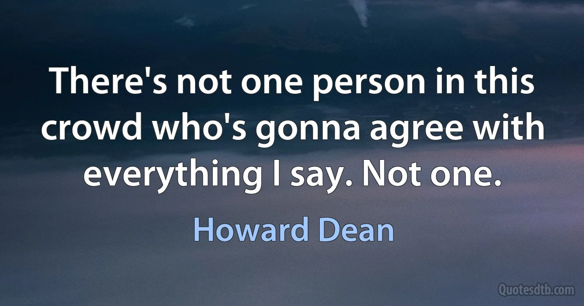 There's not one person in this crowd who's gonna agree with everything I say. Not one. (Howard Dean)