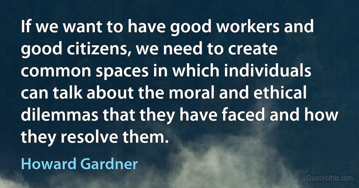 If we want to have good workers and good citizens, we need to create common spaces in which individuals can talk about the moral and ethical dilemmas that they have faced and how they resolve them. (Howard Gardner)