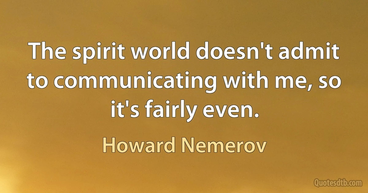 The spirit world doesn't admit to communicating with me, so it's fairly even. (Howard Nemerov)