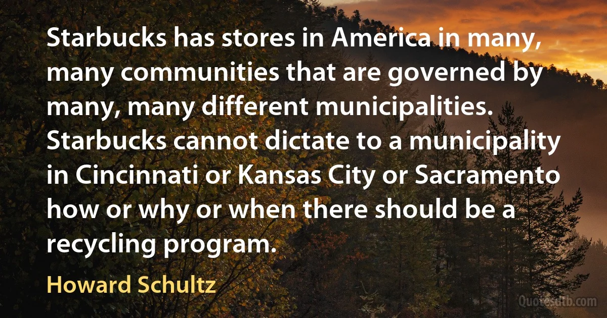 Starbucks has stores in America in many, many communities that are governed by many, many different municipalities. Starbucks cannot dictate to a municipality in Cincinnati or Kansas City or Sacramento how or why or when there should be a recycling program. (Howard Schultz)