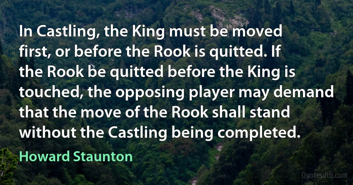 In Castling, the King must be moved first, or before the Rook is quitted. If the Rook be quitted before the King is touched, the opposing player may demand that the move of the Rook shall stand without the Castling being completed. (Howard Staunton)