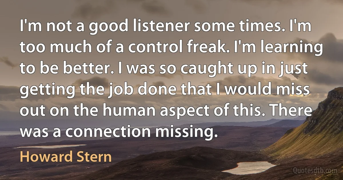 I'm not a good listener some times. I'm too much of a control freak. I'm learning to be better. I was so caught up in just getting the job done that I would miss out on the human aspect of this. There was a connection missing. (Howard Stern)