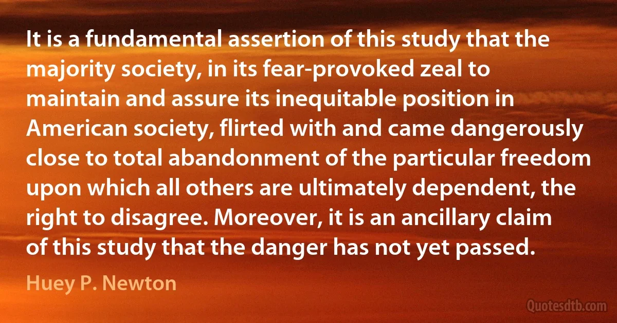 It is a fundamental assertion of this study that the majority society, in its fear-provoked zeal to maintain and assure its inequitable position in American society, flirted with and came dangerously close to total abandonment of the particular freedom upon which all others are ultimately dependent, the right to disagree. Moreover, it is an ancillary claim of this study that the danger has not yet passed. (Huey P. Newton)