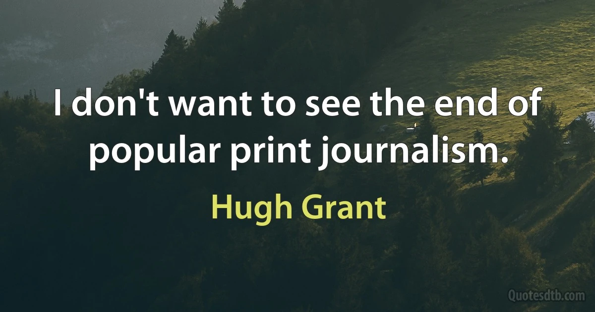 I don't want to see the end of popular print journalism. (Hugh Grant)