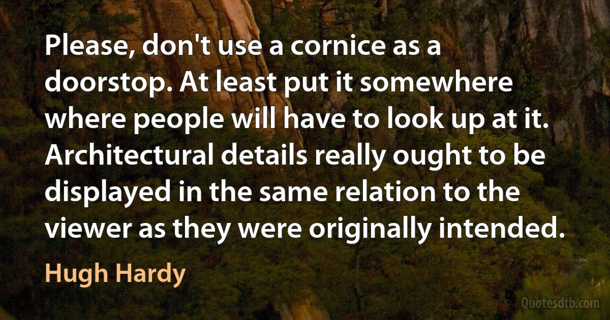 Please, don't use a cornice as a doorstop. At least put it somewhere where people will have to look up at it. Architectural details really ought to be displayed in the same relation to the viewer as they were originally intended. (Hugh Hardy)