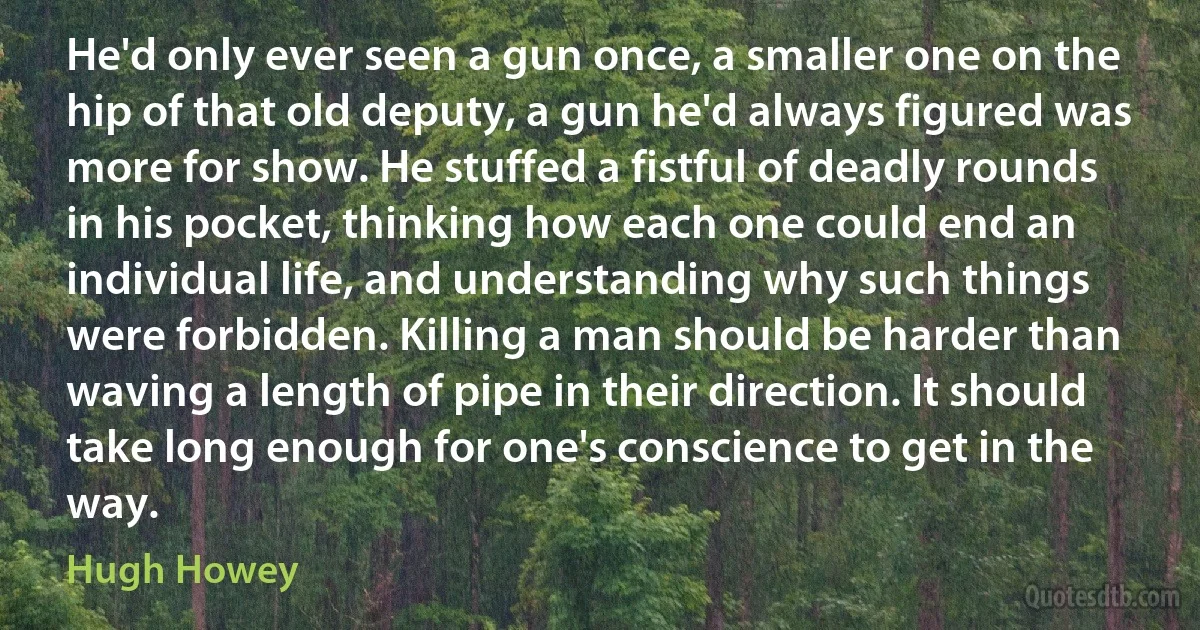 He'd only ever seen a gun once, a smaller one on the hip of that old deputy, a gun he'd always figured was more for show. He stuffed a fistful of deadly rounds in his pocket, thinking how each one could end an individual life, and understanding why such things were forbidden. Killing a man should be harder than waving a length of pipe in their direction. It should take long enough for one's conscience to get in the way. (Hugh Howey)