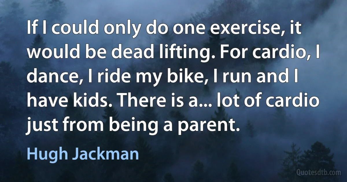 If I could only do one exercise, it would be dead lifting. For cardio, I dance, I ride my bike, I run and I have kids. There is a... lot of cardio just from being a parent. (Hugh Jackman)