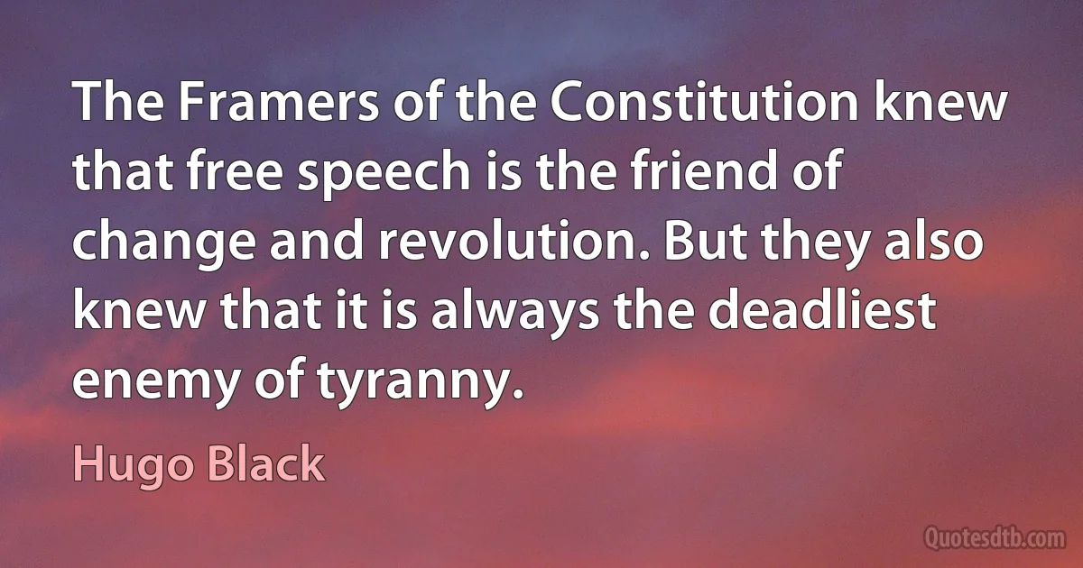 The Framers of the Constitution knew that free speech is the friend of change and revolution. But they also knew that it is always the deadliest enemy of tyranny. (Hugo Black)