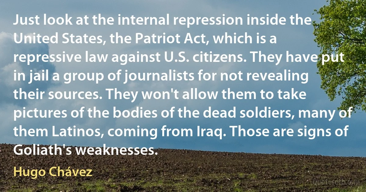 Just look at the internal repression inside the United States, the Patriot Act, which is a repressive law against U.S. citizens. They have put in jail a group of journalists for not revealing their sources. They won't allow them to take pictures of the bodies of the dead soldiers, many of them Latinos, coming from Iraq. Those are signs of Goliath's weaknesses. (Hugo Chávez)