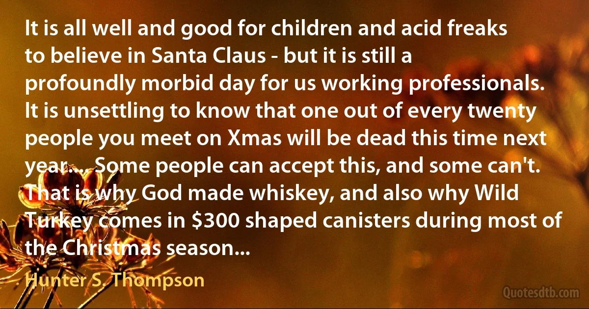 It is all well and good for children and acid freaks to believe in Santa Claus - but it is still a profoundly morbid day for us working professionals. It is unsettling to know that one out of every twenty people you meet on Xmas will be dead this time next year.... Some people can accept this, and some can't. That is why God made whiskey, and also why Wild Turkey comes in $300 shaped canisters during most of the Christmas season... (Hunter S. Thompson)