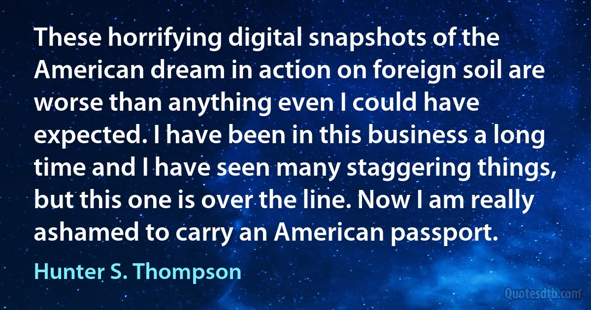 These horrifying digital snapshots of the American dream in action on foreign soil are worse than anything even I could have expected. I have been in this business a long time and I have seen many staggering things, but this one is over the line. Now I am really ashamed to carry an American passport. (Hunter S. Thompson)