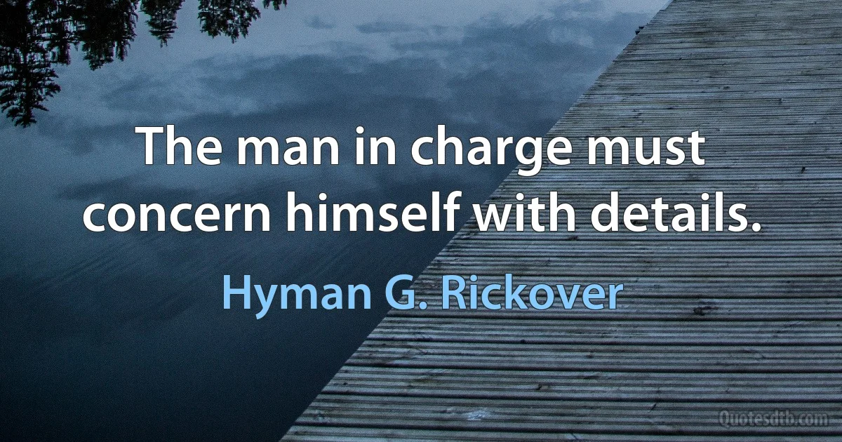 The man in charge must concern himself with details. (Hyman G. Rickover)