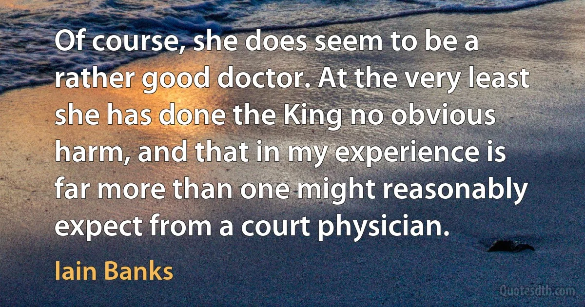 Of course, she does seem to be a rather good doctor. At the very least she has done the King no obvious harm, and that in my experience is far more than one might reasonably expect from a court physician. (Iain Banks)