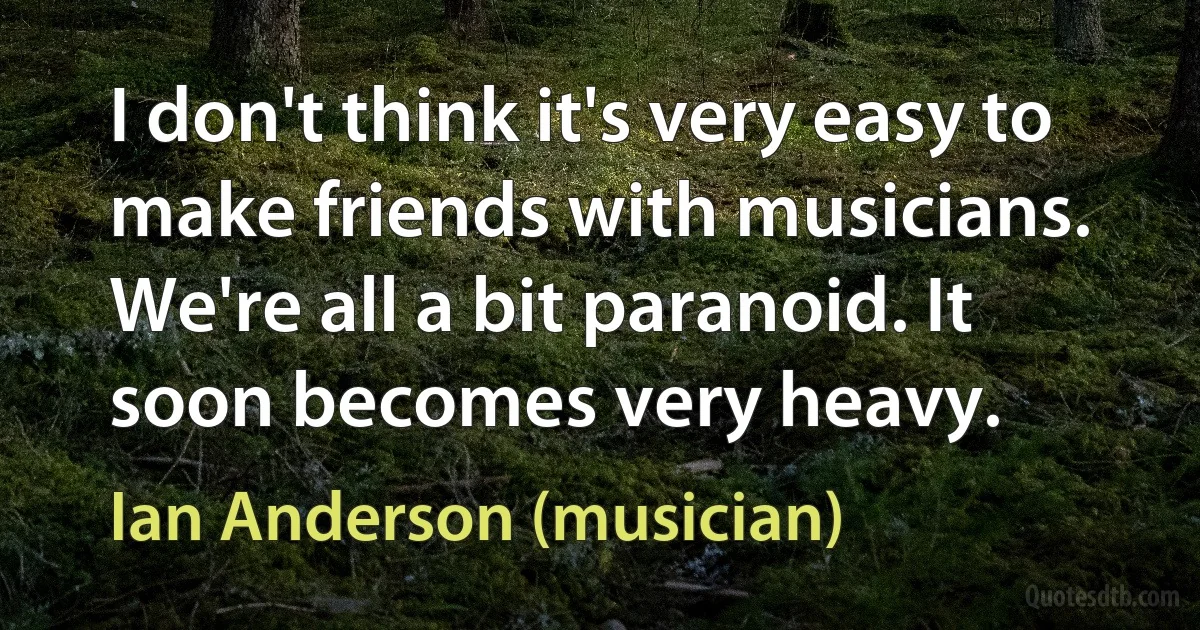 I don't think it's very easy to make friends with musicians. We're all a bit paranoid. It soon becomes very heavy. (Ian Anderson (musician))