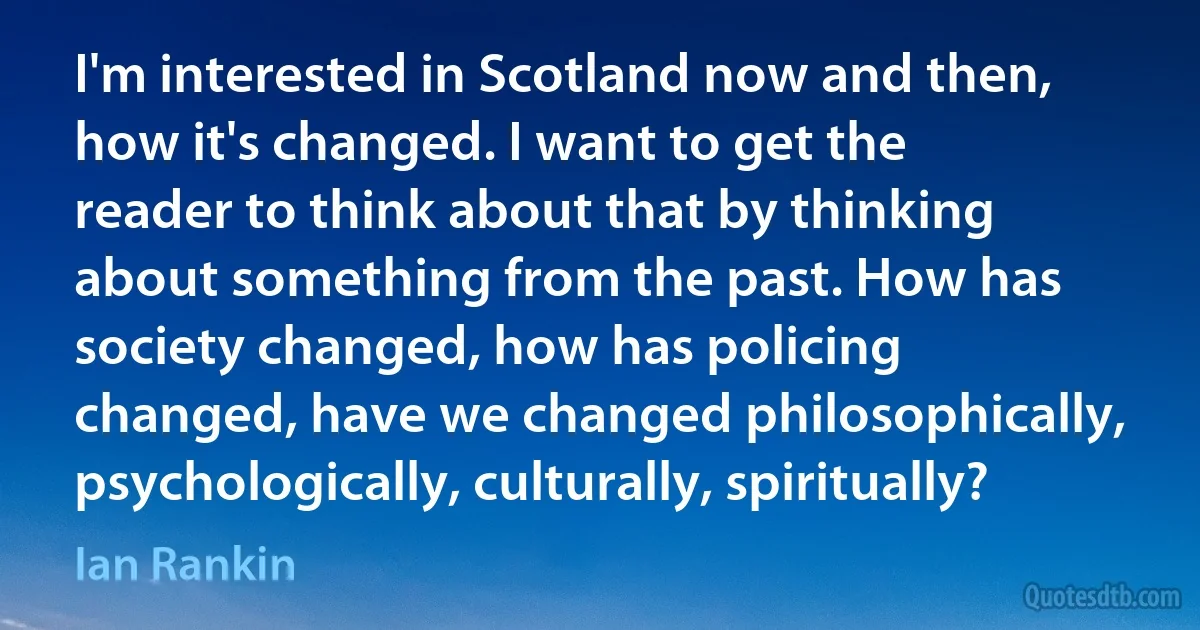 I'm interested in Scotland now and then, how it's changed. I want to get the reader to think about that by thinking about something from the past. How has society changed, how has policing changed, have we changed philosophically, psychologically, culturally, spiritually? (Ian Rankin)