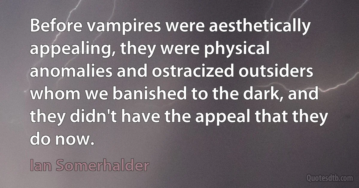 Before vampires were aesthetically appealing, they were physical anomalies and ostracized outsiders whom we banished to the dark, and they didn't have the appeal that they do now. (Ian Somerhalder)