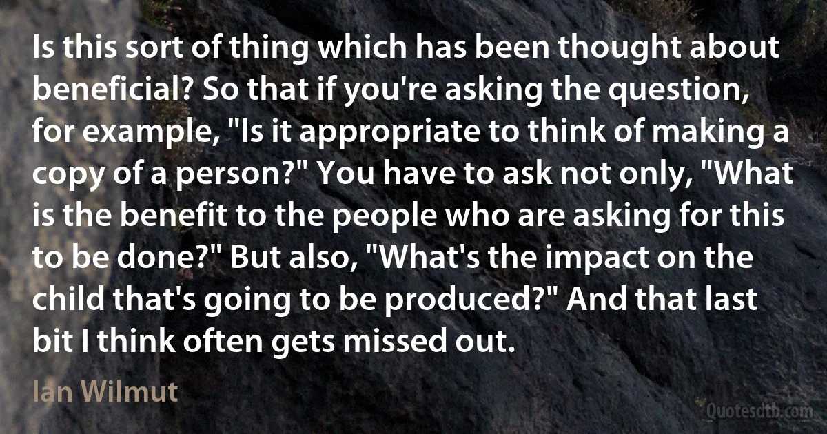 Is this sort of thing which has been thought about beneficial? So that if you're asking the question, for example, "Is it appropriate to think of making a copy of a person?" You have to ask not only, "What is the benefit to the people who are asking for this to be done?" But also, "What's the impact on the child that's going to be produced?" And that last bit I think often gets missed out. (Ian Wilmut)