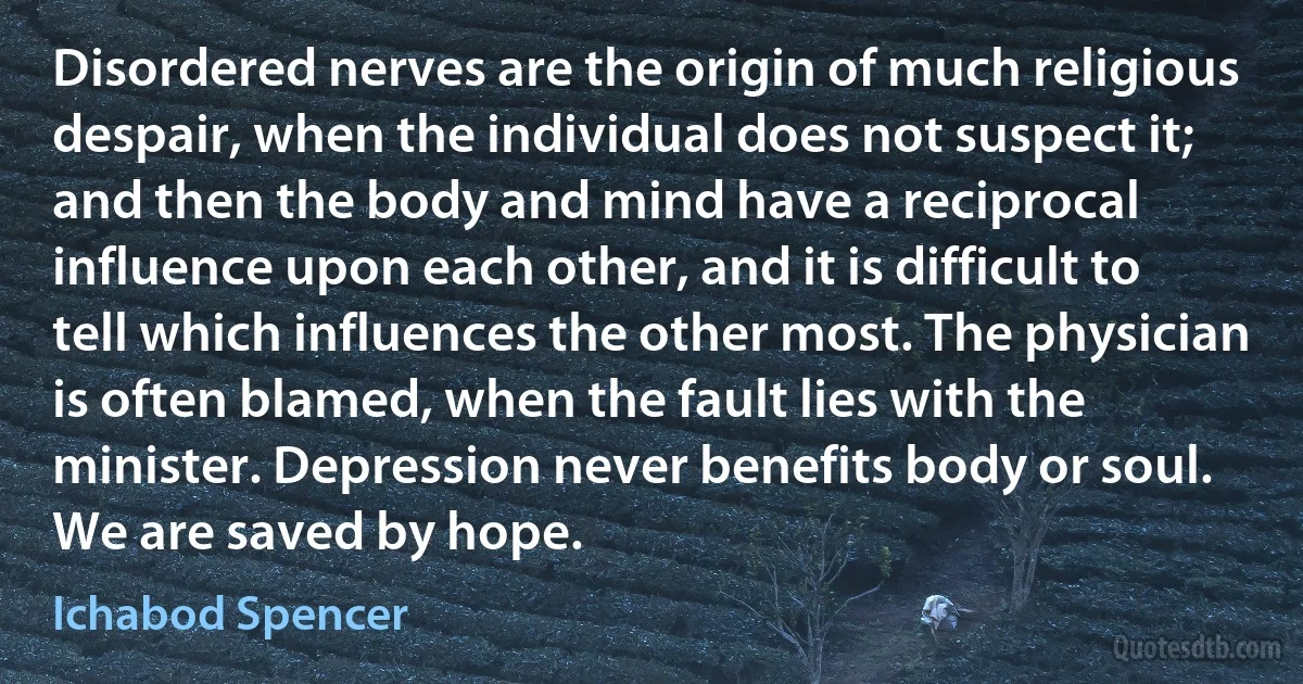 Disordered nerves are the origin of much religious despair, when the individual does not suspect it; and then the body and mind have a reciprocal influence upon each other, and it is difficult to tell which influences the other most. The physician is often blamed, when the fault lies with the minister. Depression never benefits body or soul. We are saved by hope. (Ichabod Spencer)